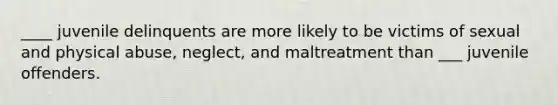 ____ juvenile delinquents are more likely to be victims of sexual and physical abuse, neglect, and maltreatment than ___ juvenile offenders.