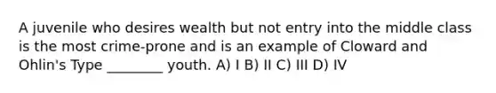 A juvenile who desires wealth but not entry into the middle class is the most crime-prone and is an example of Cloward and Ohlin's Type ________ youth. A) I B) II C) III D) IV