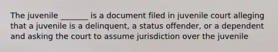 The juvenile _______ is a document filed in juvenile court alleging that a juvenile is a delinquent, a status offender, or a dependent and asking the court to assume jurisdiction over the juvenile