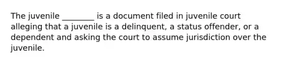 The juvenile ________ is a document filed in juvenile court alleging that a juvenile is a delinquent, a status offender, or a dependent and asking the court to assume jurisdiction over the juvenile.