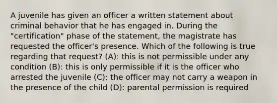 A juvenile has given an officer a written statement about criminal behavior that he has engaged in. During the "certification" phase of the statement, the magistrate has requested the officer's presence. Which of the following is true regarding that request? (A): this is not permissible under any condition (B): this is only permissible if it is the officer who arrested the juvenile (C): the officer may not carry a weapon in the presence of the child (D): parental permission is required