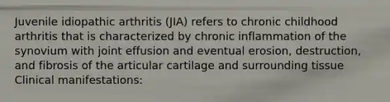 Juvenile idiopathic arthritis (JIA) refers to chronic childhood arthritis that is characterized by chronic inflammation of the synovium with joint effusion and eventual erosion, destruction, and fibrosis of the articular cartilage and surrounding tissue Clinical manifestations: