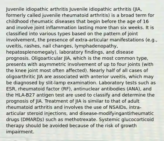 Juvenile idiopathic arthritis Juvenile idiopathic arthritis (JIA, formerly called juvenile rheumatoid arthritis) is a broad term for childhood rheumatic diseases that begin before the age of 16 and involve joint inflammation lasting more than six weeks. It is classified into various types based on the pattern of joint involvement, the presence of extra-articular manifestations (e.g., uveitis, rashes, nail changes, lymphadenopathy, hepatosplenomegaly), laboratory findings, and disease prognosis. Oligoarticular JIA, which is the most common type, presents with asymmetric involvement of up to four joints (with the knee joint most often affected). Nearly half of all cases of oligoarthritic JIA are associated with anterior uveitis, which may be diagnosed by slit-lamp examination. Laboratory tests such as ESR, rheumatoid factor (RF), antinuclear antibodies (ANA), and the HLA-B27 antigen test are used to classify and determine the prognosis of JIA. Treatment of JIA is similar to that of adult rheumatoid arthritis and involves the use of NSAIDs, intra-articular steroid injections, and disease-modifyingantirheumatic drugs (DMARDs) such as methotrexate. Systemic glucocorticoid therapy should be avoided because of the risk of growth impairment.