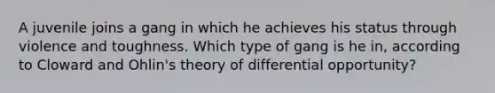 A juvenile joins a gang in which he achieves his status through violence and toughness. Which type of gang is he in, according to Cloward and Ohlin's theory of differential opportunity?​