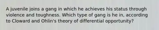 A juvenile joins a gang in which he achieves his status through violence and toughness. Which type of gang is he in, according to Cloward and Ohlin's theory of differential opportunity?