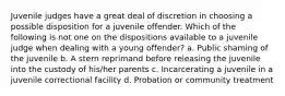 Juvenile judges have a great deal of discretion in choosing a possible disposition for a juvenile offender. Which of the following is not one on the dispositions available to a juvenile judge when dealing with a young offender? a. Public shaming of the juvenile b. A stern reprimand before releasing the juvenile into the custody of his/her parents c. Incarcerating a juvenile in a juvenile correctional facility d. Probation or community treatment