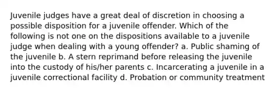 Juvenile judges have a great deal of discretion in choosing a possible disposition for a juvenile offender. Which of the following is not one on the dispositions available to a juvenile judge when dealing with a young offender? a. Public shaming of the juvenile b. A stern reprimand before releasing the juvenile into the custody of his/her parents c. Incarcerating a juvenile in a juvenile correctional facility d. Probation or community treatment