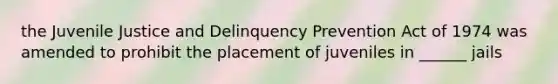 the Juvenile Justice and Delinquency Prevention Act of 1974 was amended to prohibit the placement of juveniles in ______ jails