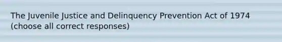 The Juvenile Justice and Delinquency Prevention Act of 1974 (choose all correct responses)