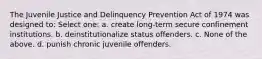 The Juvenile Justice and Delinquency Prevention Act of 1974 was designed to: Select one: a. create long‑term secure confinement institutions. b. deinstitutionalize status offenders. c. None of the above. d. punish chronic juvenile offenders.