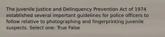 The Juvenile Justice and Delinquency Prevention Act of 1974 established several important guidelines for police officers to follow relative to photographing and fingerprinting juvenile suspects. Select one: True False