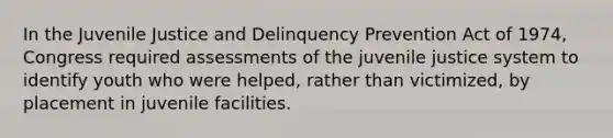 In the Juvenile Justice and Delinquency Prevention Act of 1974, Congress required assessments of the juvenile justice system to identify youth who were helped, rather than victimized, by placement in juvenile facilities.