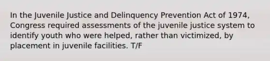 In the Juvenile Justice and Delinquency Prevention Act of 1974, Congress required assessments of the juvenile justice system to identify youth who were helped, rather than victimized, by placement in juvenile facilities. T/F