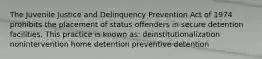 The Juvenile Justice and Delinquency Prevention Act of 1974 prohibits the placement of status offenders in secure detention facilities. This practice is known as: deinstitutionalization nonintervention home detention preventive detention