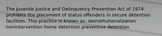 The Juvenile Justice and Delinquency Prevention Act of 1974 prohibits the placement of status offenders in secure detention facilities. This practice is known as: deinstitutionalization nonintervention home detention preventive detention