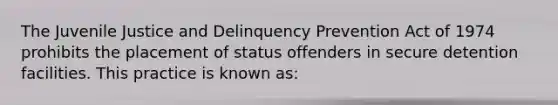 The Juvenile Justice and Delinquency Prevention Act of 1974 prohibits the placement of status offenders in secure detention facilities. This practice is known as: