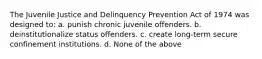 The Juvenile Justice and Delinquency Prevention Act of 1974 was designed to: a. punish chronic juvenile offenders. b. deinstitutionalize status offenders. c. create long-term secure confinement institutions. d. None of the above