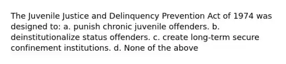 The Juvenile Justice and Delinquency Prevention Act of 1974 was designed to: a. punish chronic juvenile offenders. b. deinstitutionalize status offenders. c. create long-term secure confinement institutions. d. None of the above