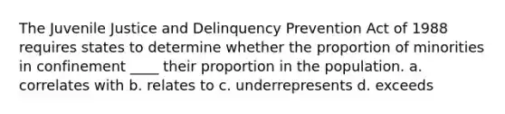 The Juvenile Justice and Delinquency Prevention Act of 1988 requires states to determine whether the proportion of minorities in confinement ____ their proportion in the population. a. correlates with b. relates to c. underrepresents d. exceeds