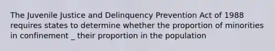 The Juvenile Justice and Delinquency Prevention Act of 1988 requires states to determine whether the proportion of minorities in confinement _ their proportion in the population