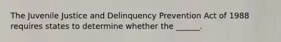 The Juvenile Justice and Delinquency Prevention Act of 1988 requires states to determine whether the ______.