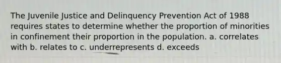 The Juvenile Justice and Delinquency Prevention Act of 1988 requires states to determine whether the proportion of minorities in confinement their proportion in the population. a. correlates with b. relates to c. underrepresents d. exceeds