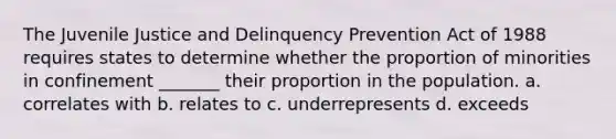 The Juvenile Justice and Delinquency Prevention Act of 1988 requires states to determine whether the proportion of minorities in confinement _______ their proportion in the population.​ a. ​correlates with b. ​relates to c. ​underrepresents d. ​exceeds