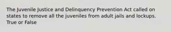 The Juvenile Justice and Delinquency Prevention Act called on states to remove all the juveniles from adult jails and lockups. True or False