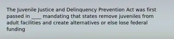 The Juvenile Justice and Delinquency Prevention Act was first passed in ____ mandating that states remove juveniles from adult facilities and create alternatives or else lose federal funding