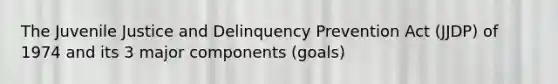 The Juvenile Justice and Delinquency Prevention Act (JJDP) of 1974 and its 3 major components (goals)