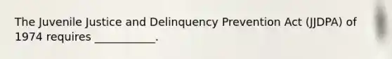 The Juvenile Justice and Delinquency Prevention Act (JJDPA) of 1974 requires ___________.