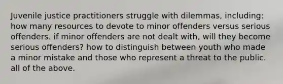 Juvenile justice practitioners struggle with dilemmas, including: how many resources to devote to minor offenders versus serious offenders. if minor offenders are not dealt with, will they become serious offenders? how to distinguish between youth who made a minor mistake and those who represent a threat to the public. all of the above.