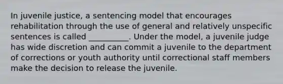 In juvenile justice, a sentencing model that encourages rehabilitation through the use of general and relatively unspecific sentences is called __________. Under the model, a juvenile judge has wide discretion and can commit a juvenile to the department of corrections or youth authority until correctional staff members make the decision to release the juvenile.