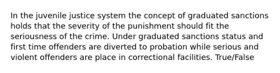 In the juvenile justice system the concept of graduated sanctions holds that the severity of the punishment should fit the seriousness of the crime. Under graduated sanctions status and first time offenders are diverted to probation while serious and violent offenders are place in correctional facilities. True/False