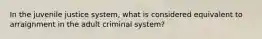 In the juvenile justice system, what is considered equivalent to arraignment in the adult criminal system?