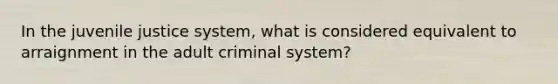 In the juvenile justice system, what is considered equivalent to arraignment in the adult criminal system?