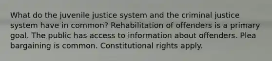 What do the juvenile justice system and the criminal justice system have in common? Rehabilitation of offenders is a primary goal. The public has access to information about offenders. Plea bargaining is common. Constitutional rights apply.