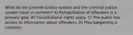 What do the juvenile justice system and the criminal justice system have in common? A) Rehabilitation of offenders is a primary goal. B) Constitutional rights apply. C) The public has access to information about offenders. D) Plea bargaining is common.