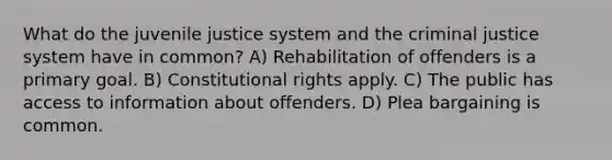 What do the juvenile justice system and the criminal justice system have in common? A) Rehabilitation of offenders is a primary goal. B) Constitutional rights apply. C) The public has access to information about offenders. D) Plea bargaining is common.