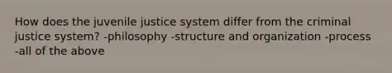 How does the juvenile justice system differ from the criminal justice system? -philosophy -structure and organization -process -all of the above