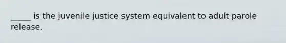 _____ is the juvenile justice system equivalent to adult parole release.