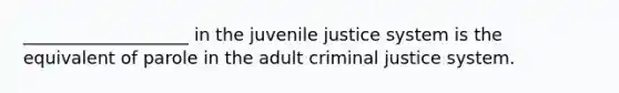 ___________________ in the juvenile justice system is the equivalent of parole in the adult criminal justice system.