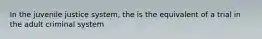 In the juvenile justice system, the is the equivalent of a trial in the adult criminal system