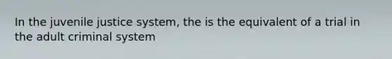 In the juvenile justice system, the is the equivalent of a trial in the adult criminal system