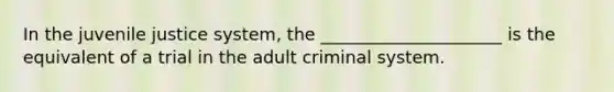 In the juvenile justice system, the _____________________ is the equivalent of a trial in the adult criminal system.