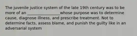 The juvenile justice system of the late 19th century was to be more of an _________________whose purpose was to determine cause, diagnose illness, and prescribe treatment. Not to determine facts, assess blame, and punish the guilty like in an adversarial system