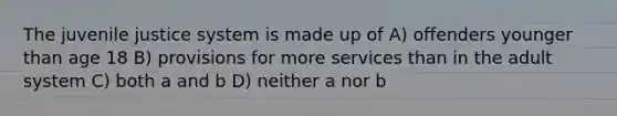 The juvenile justice system is made up of A) offenders younger than age 18 B) provisions for more services than in the adult system C) both a and b D) neither a nor b