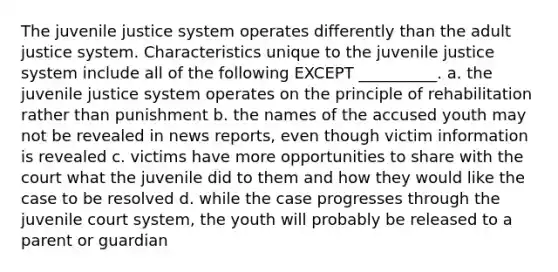 The juvenile justice system operates differently than the adult justice system. Characteristics unique to the juvenile justice system include all of the following EXCEPT __________. a. the juvenile justice system operates on the principle of rehabilitation rather than punishment b. the names of the accused youth may not be revealed in news reports, even though victim information is revealed c. victims have more opportunities to share with the court what the juvenile did to them and how they would like the case to be resolved d. while the case progresses through the juvenile court system, the youth will probably be released to a parent or guardian