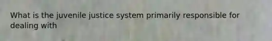 What is the juvenile justice system primarily responsible for dealing with