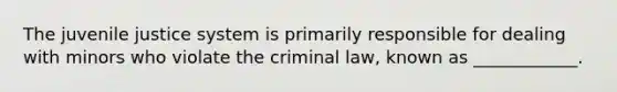 The juvenile justice system is primarily responsible for dealing with minors who violate the criminal law, known as ____________.